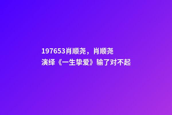 197653肖顺尧，肖顺尧演绎《一生挚爱》输了对不起-第1张-观点-玄机派