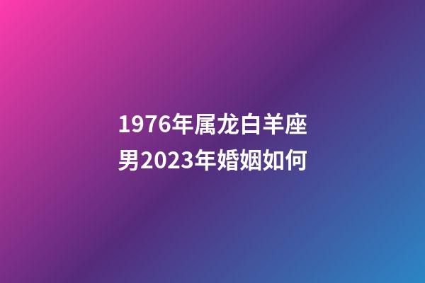 1976年属龙白羊座男2023年婚姻如何-第1张-星座运势-玄机派