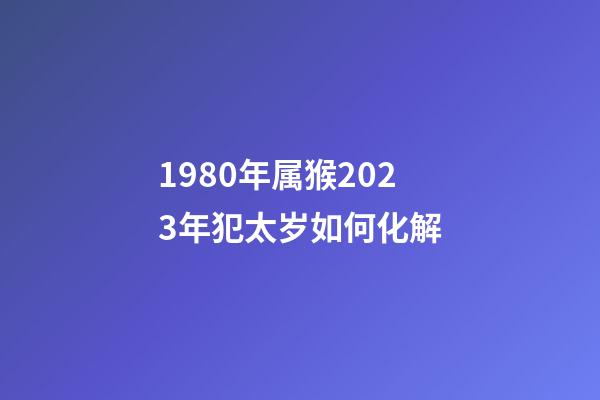 1980年属猴2023年犯太岁如何化解