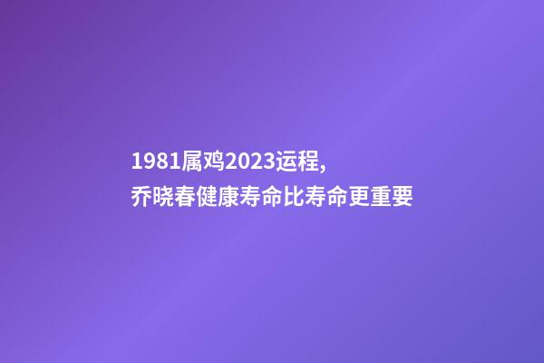 1981属鸡2023运程,乔晓春健康寿命比寿命更重要-第1张-观点-玄机派