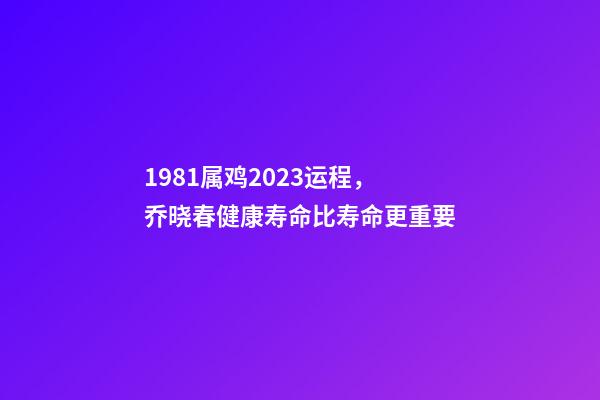 1981属鸡2023运程，乔晓春健康寿命比寿命更重要-第1张-观点-玄机派