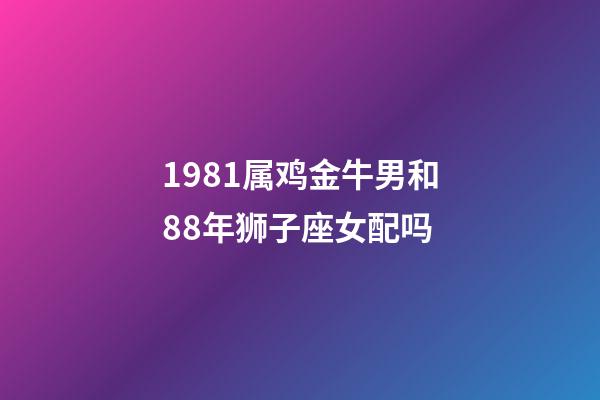 1981属鸡金牛男和88年狮子座女配吗-第1张-星座运势-玄机派