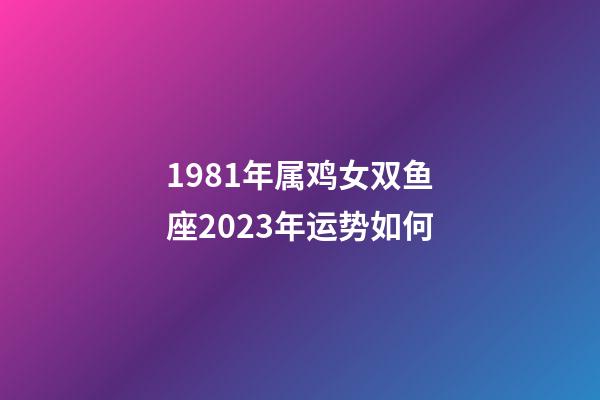 1981年属鸡女双鱼座2023年运势如何-第1张-星座运势-玄机派