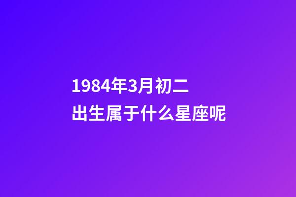 1984年3月初二出生属于什么星座呢-第1张-星座运势-玄机派