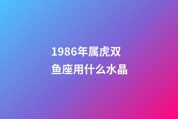 1986年属虎双鱼座用什么水晶-第1张-星座运势-玄机派