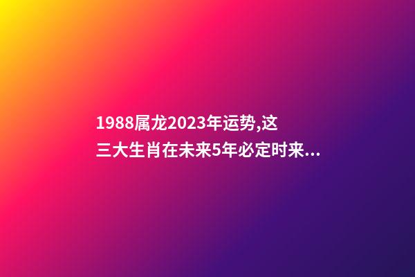 1988属龙2023年运势,这三大生肖在未来5年必定时来运转、大富大贵-第1张-观点-玄机派