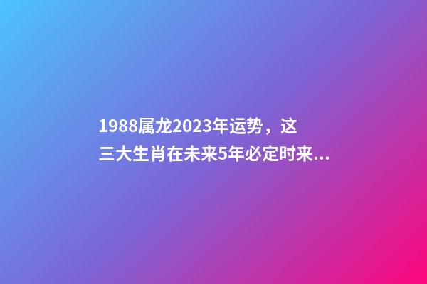 1988属龙2023年运势，这三大生肖在未来5年必定时来运转、大富大贵-第1张-观点-玄机派