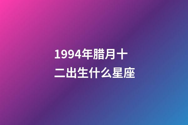1994年腊月十二出生什么星座-第1张-星座运势-玄机派