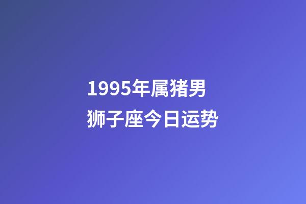 1995年属猪男狮子座今日运势-第1张-星座运势-玄机派