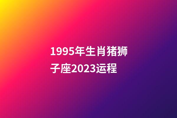 1995年生肖猪狮子座2023运程-第1张-星座运势-玄机派