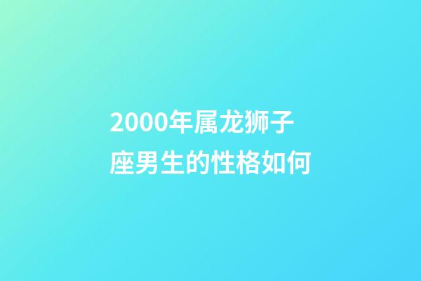 2000年属龙狮子座男生的性格如何-第1张-星座运势-玄机派