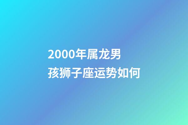 2000年属龙男孩狮子座运势如何-第1张-星座运势-玄机派