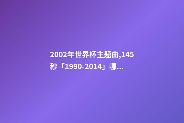 2002年世界杯主题曲,145秒「1990-2014」哪一首世界杯主题曲最让你记忆犹新-第1张-观点-玄机派