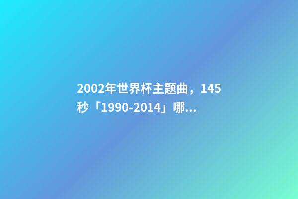 2002年世界杯主题曲，145秒「1990-2014」哪一首世界杯主题曲最让你记忆犹新-第1张-观点-玄机派