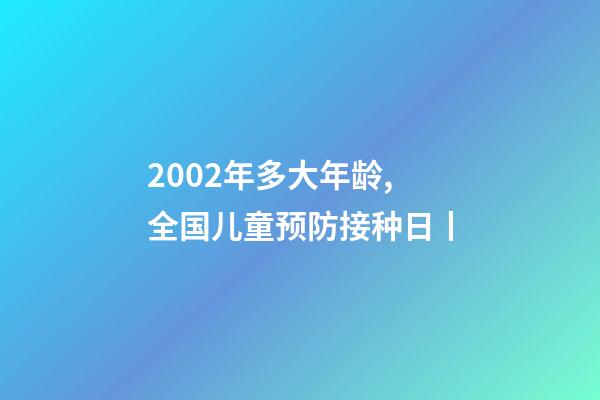 2002年多大年龄,全国儿童预防接种日丨-第1张-观点-玄机派