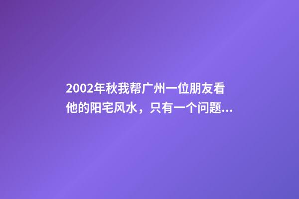 2002年秋我帮广州一位朋友看他的阳宅风水，只有一个问题就是会影