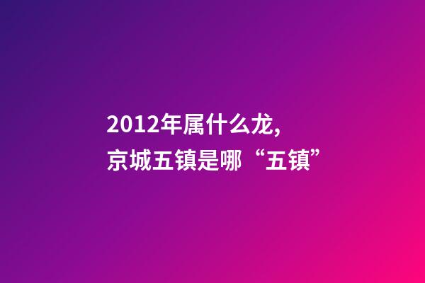 2012年属什么龙(金木水火土),京城五镇是哪“五镇”-第1张-观点-玄机派