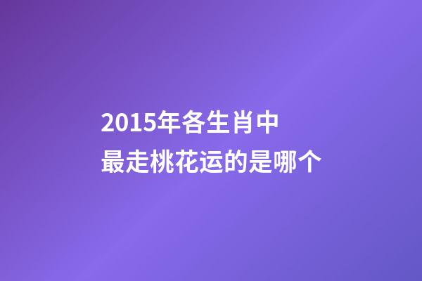 2015年各生肖中最走桃花运的是哪个-第1张-观点-玄机派