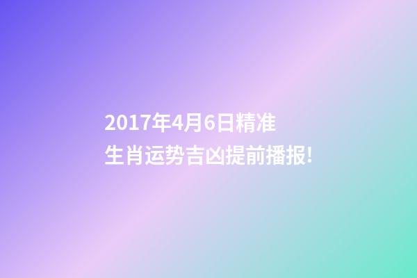 2017年4月6日精准生肖运势吉凶提前播报!-第1张-观点-玄机派