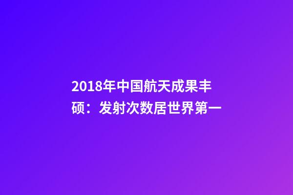 2018年中国航天成果丰硕：发射次数居世界第一-第1张-观点-玄机派