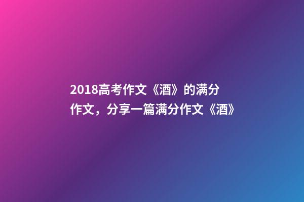 2018高考作文《酒》的满分作文，分享一篇满分作文《酒》-第1张-观点-玄机派