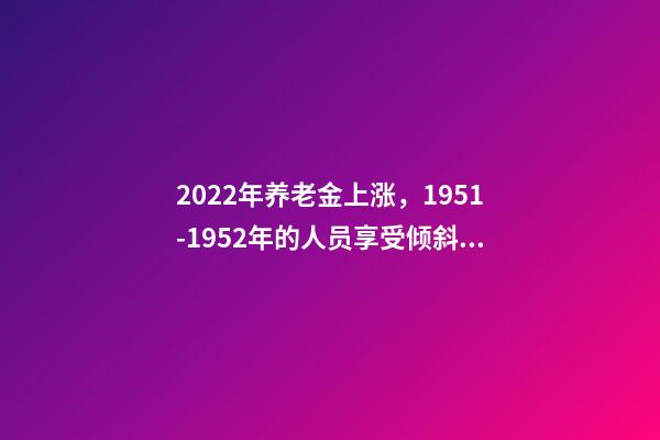 2022年养老金上涨，1951-1952年的人员享受倾斜照顾吗？-第1张-观点-玄机派