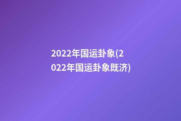 2022年国运卦象(2022年国运卦象既济)