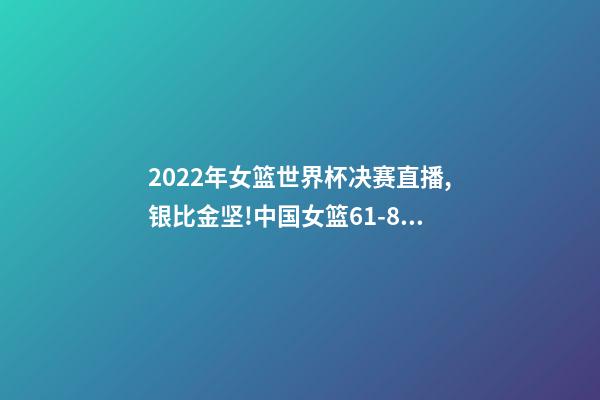 2022年女篮世界杯决赛直播,银比金坚!中国女篮61-83不敌美国-第1张-观点-玄机派