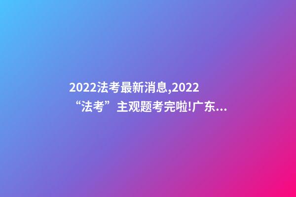 2022法考最新消息,2022“法考”主观题考完啦!广东超2.7万人报考-第1张-观点-玄机派