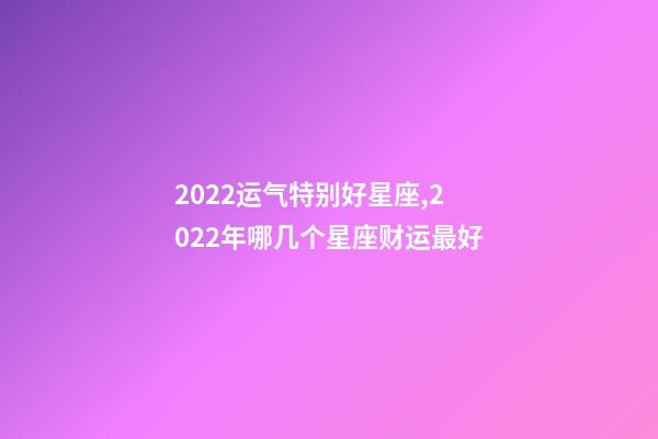 2022运气特别好星座,2022年哪几个星座财运最好-第1张-观点-玄机派