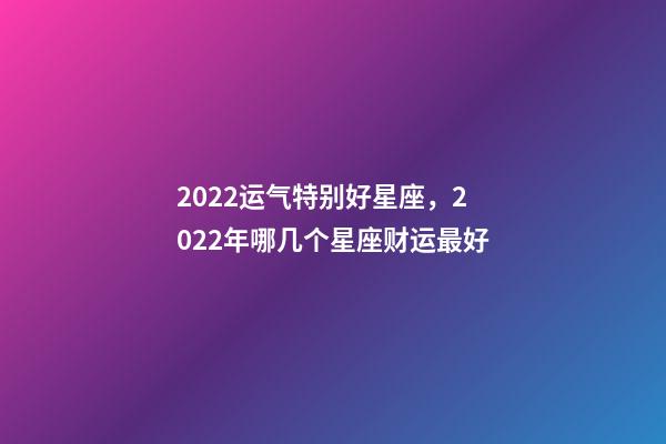 2022运气特别好星座，2022年哪几个星座财运最好-第1张-观点-玄机派