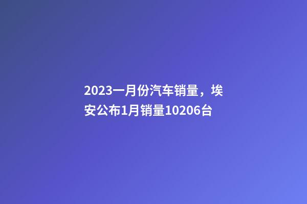2023一月份汽车销量，埃安公布1月销量10206台-第1张-观点-玄机派