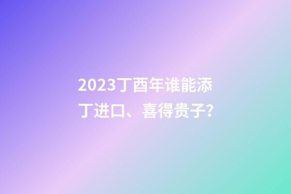 2023丁酉年谁能添丁进口、喜得贵子？