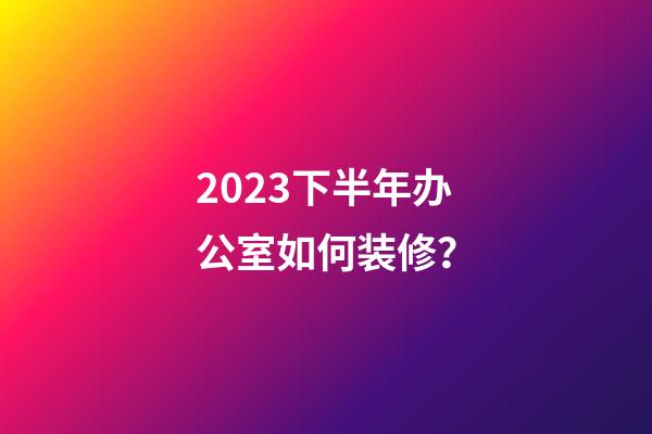 2023下半年办公室如何装修？