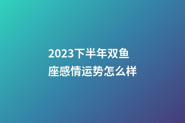 2023下半年双鱼座感情运势怎么样-第1张-星座运势-玄机派