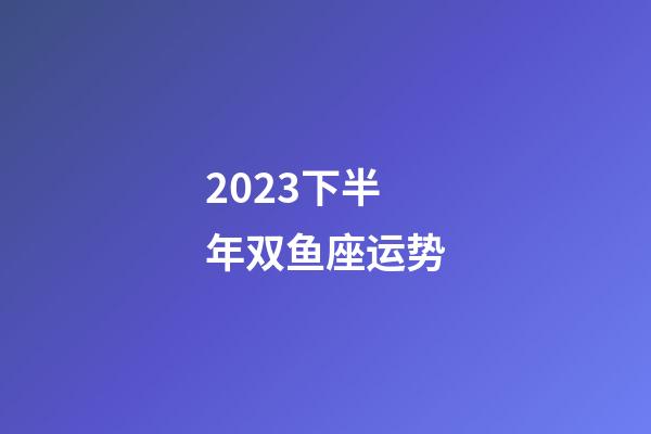 2023下半年双鱼座运势-第1张-星座运势-玄机派