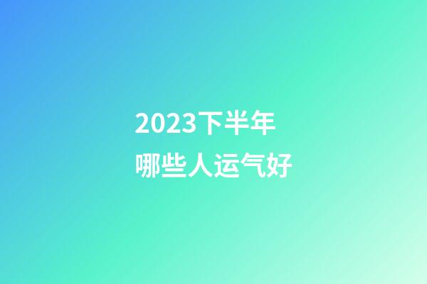 2023下半年哪些人运气好