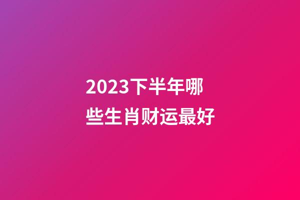 2023下半年哪些生肖财运最好