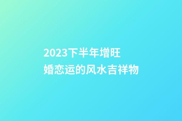 2023下半年增旺婚恋运的风水吉祥物
