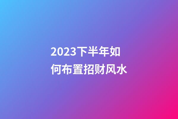 2023下半年如何布置招财风水