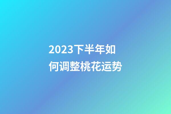 2023下半年如何调整桃花运势