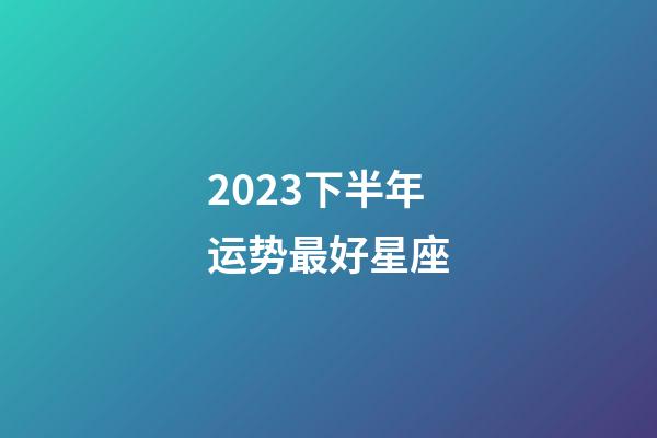 2023下半年运势最好星座-第1张-星座运势-玄机派