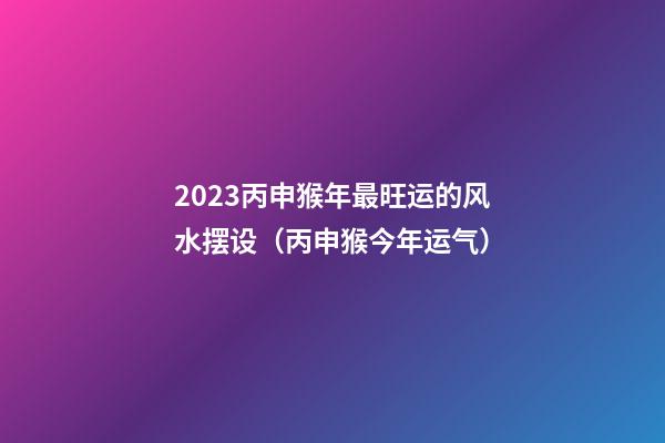 2023丙申猴年最旺运的风水摆设（丙申猴今年运气）