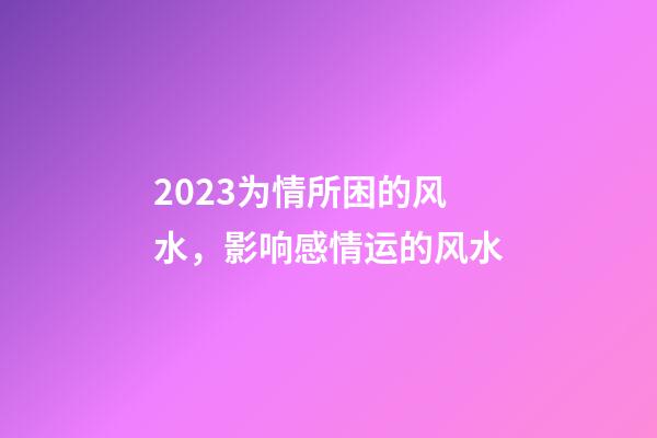 2023为情所困的风水，影响感情运的风水