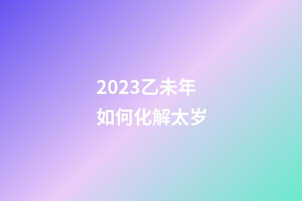 2023乙未年如何化解太岁