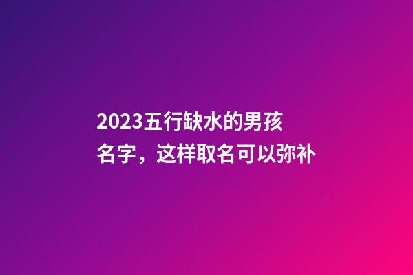 2023五行缺水的男孩名字，这样取名可以弥补