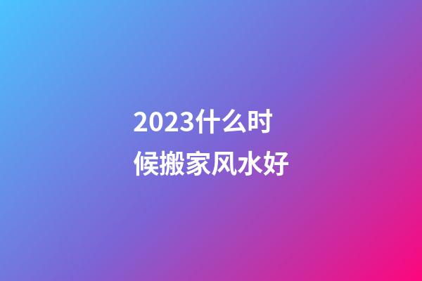 2023什么时候搬家风水好