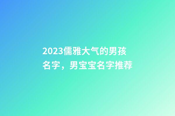 2023儒雅大气的男孩名字，男宝宝名字推荐