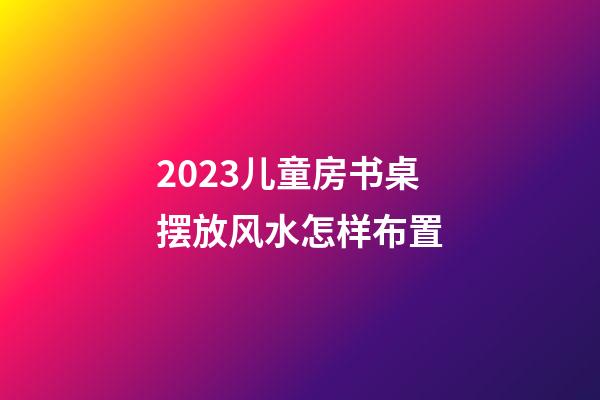 2023儿童房书桌摆放风水怎样布置