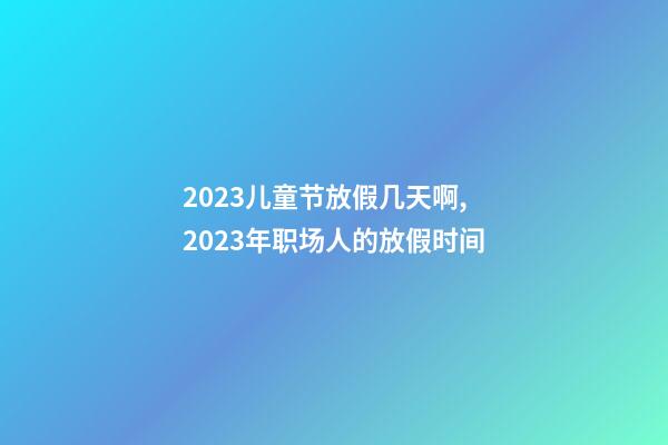 2023儿童节放假几天啊,2023年职场人的放假时间-第1张-观点-玄机派